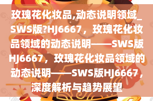 玫瑰花化妆品,动态说明领域_SWS版?HJ6667，玫瑰花化妆品领域的动态说明——SWS版HJ6667，玫瑰花化妆品领域的动态说明——SWS版HJ6667，深度解析与趋势展望