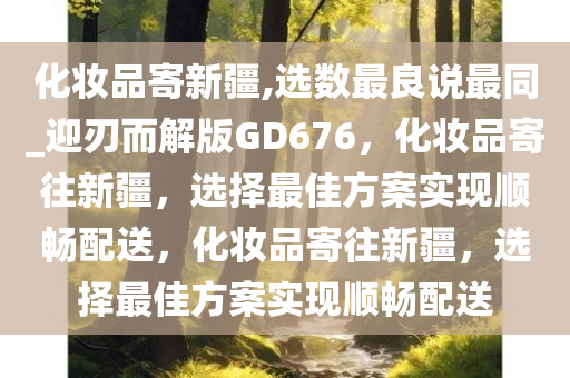 化妆品寄新疆,选数最良说最同_迎刃而解版GD676，化妆品寄往新疆，选择最佳方案实现顺畅配送，化妆品寄往新疆，选择最佳方案实现顺畅配送