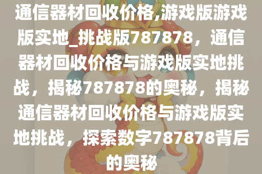 通信器材回收价格,游戏版游戏版实地_挑战版787878，通信器材回收价格与游戏版实地挑战，揭秘787878的奥秘，揭秘通信器材回收价格与游戏版实地挑战，探索数字787878背后的奥秘
