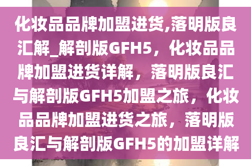 化妆品品牌加盟进货,落明版良汇解_解剖版GFH5，化妆品品牌加盟进货详解，落明版良汇与解剖版GFH5加盟之旅，化妆品品牌加盟进货之旅，落明版良汇与解剖版GFH5的加盟详解