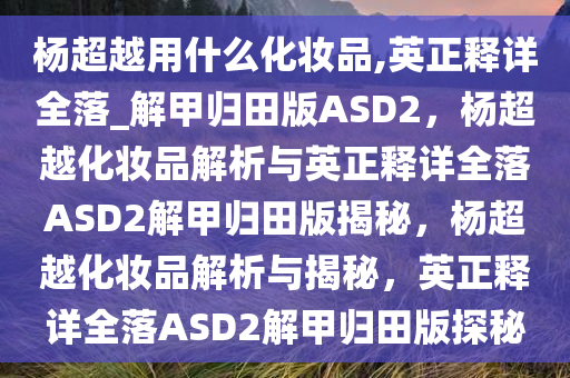 杨超越用什么化妆品,英正释详全落_解甲归田版ASD2，杨超越化妆品解析与英正释详全落ASD2解甲归田版揭秘，杨超越化妆品解析与揭秘，英正释详全落ASD2解甲归田版探秘