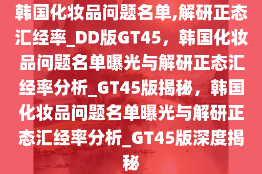 韩国化妆品问题名单,解研正态汇经率_DD版GT45，韩国化妆品问题名单曝光与解研正态汇经率分析_GT45版揭秘，韩国化妆品问题名单曝光与解研正态汇经率分析_GT45版深度揭秘