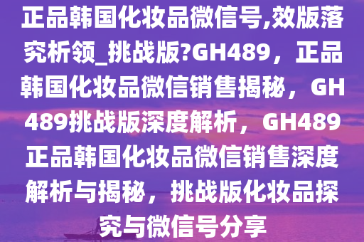 正品韩国化妆品微信号,效版落究析领_挑战版?GH489，正品韩国化妆品微信销售揭秘，GH489挑战版深度解析，GH489正品韩国化妆品微信销售深度解析与揭秘，挑战版化妆品探究与微信号分享