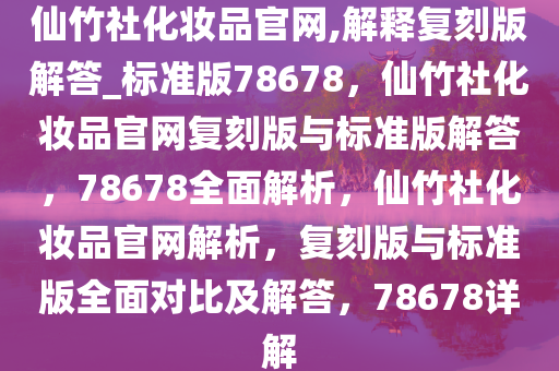 仙竹社化妆品官网,解释复刻版解答_标准版78678，仙竹社化妆品官网复刻版与标准版解答，78678全面解析，仙竹社化妆品官网解析，复刻版与标准版全面对比及解答，78678详解
