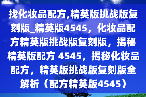 找化妆品配方,精英版挑战版复刻版_精英版4545，化妆品配方精英版挑战版复刻版，揭秘精英版配方 4545，揭秘化妆品配方，精英版挑战版复刻版全解析（配方精英版4545）