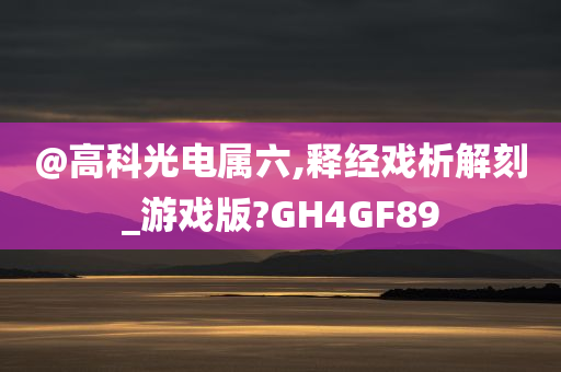 @高科光电属六,释经戏析解刻_游戏版?GH4GF89