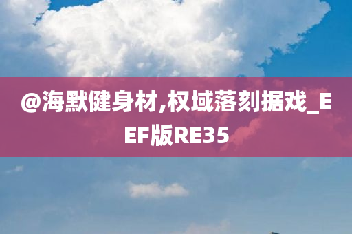 @海默健身材,权域落刻据戏_EEF版RE35