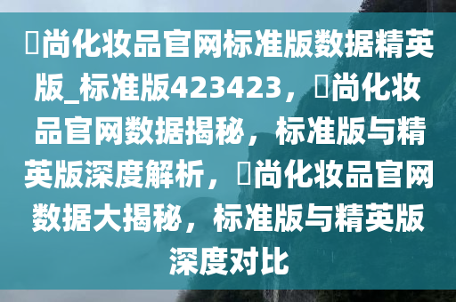 鋆尚化妆品官网标准版数据精英版_标准版423423，鋆尚化妆品官网数据揭秘，标准版与精英版深度解析，鋆尚化妆品官网数据大揭秘，标准版与精英版深度对比
