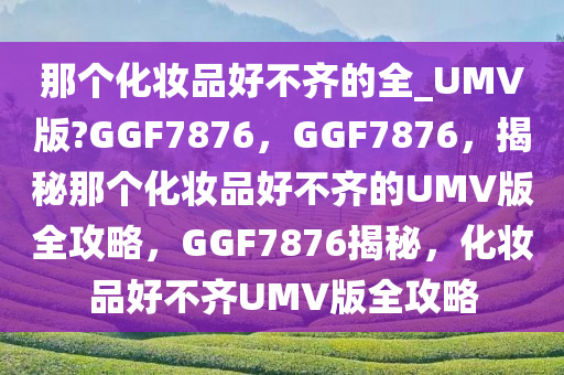那个化妆品好不齐的全_UMV版?GGF7876，GGF7876，揭秘那个化妆品好不齐的UMV版全攻略，GGF7876揭秘，化妆品好不齐UMV版全攻略