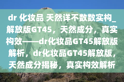 dr 化妆品 天然详不数数实构_解放版GT45，天然成分，真实构效——dr化妆品GT45解放版解析，dr化妆品GT45解放版，天然成分揭秘，真实构效解析