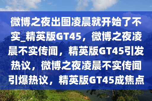 微博之夜出图凌晨就开始了不实_精英版GT45，微博之夜凌晨不实传闻，精英版GT45引发热议，微博之夜凌晨不实传闻引爆热议，精英版GT45成焦点