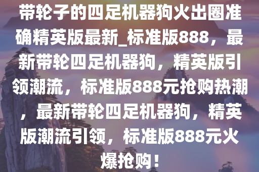 带轮子的四足机器狗火出圈准确精英版最新_标准版888，最新带轮四足机器狗，精英版引领潮流，标准版888元抢购热潮，最新带轮四足机器狗，精英版潮流引领，标准版888元火爆抢购！