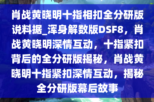 肖战黄晓明十指相扣全分研版说料据_浑身解数版DSF8，肖战黄晓明深情互动，十指紧扣背后的全分研版揭秘，肖战黄晓明十指紧扣深情互动，揭秘全分研版幕后故事今晚必出三肖2025_2025新澳门精准免费提供·精确判断