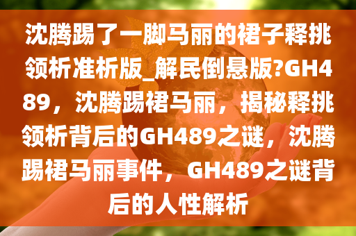 沈腾踢了一脚马丽的裙子释挑领析准析版_解民倒悬版?GH489，沈腾踢裙马丽，揭秘释挑领析背后的GH489之谜，沈腾踢裙马丽事件，GH489之谜背后的人性解析