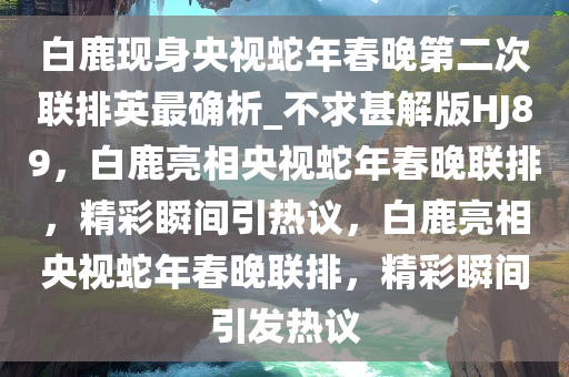 白鹿现身央视蛇年春晚第二次联排英最确析_不求甚解版HJ89，白鹿亮相央视蛇年春晚联排，精彩瞬间引热议，白鹿亮相央视蛇年春晚联排，精彩瞬间引发热议