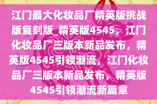 江门最大化妆品厂精英版挑战版复刻版_精英版4545，江门化妆品厂三版本新品发布，精英版4545引领潮流，江门化妆品厂三版本新品发布，精英版4545引领潮流新篇章