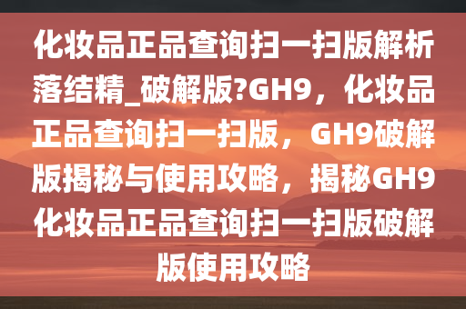 化妆品正品查询扫一扫版解析落结精_破解版?GH9，化妆品正品查询扫一扫版，GH9破解版揭秘与使用攻略，揭秘GH9化妆品正品查询扫一扫版破解版使用攻略