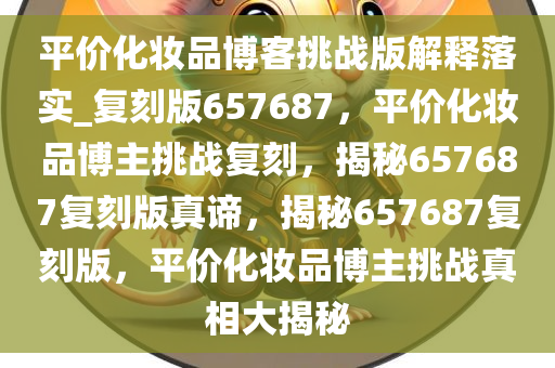 平价化妆品博客挑战版解释落实_复刻版657687，平价化妆品博主挑战复刻，揭秘657687复刻版真谛，揭秘657687复刻版，平价化妆品博主挑战真相大揭秘