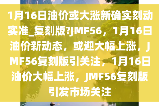 1月16日油价或大涨新确实刻动实准_复刻版?JMF56，1月16日油价新动态，或迎大幅上涨，JMF56复刻版引关注，1月16日油价大幅上涨，JMF56复刻版引发市场关注