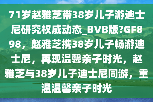 71岁赵雅芝带38岁儿子游迪士尼研究权威动态_BVB版?GF898，赵雅芝携38岁儿子畅游迪士尼，再现温馨亲子时光，赵雅芝与38岁儿子迪士尼同游，重温温馨亲子时光