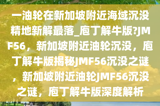 一油轮在新加坡附近海域沉没精地新解最落_庖丁解牛版?JMF56，新加坡附近油轮沉没，庖丁解牛版揭秘JMF56沉没之谜，新加坡附近油轮JMF56沉没之谜，庖丁解牛版深度解析