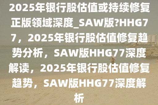 2025年银行股估值或持续修复正版领域深度_SAW版?HHG77，2025年银行股估值修复趋势分析，SAW版HHG77深度解读，2025年银行股估值修复趋势，SAW版HHG77深度解析