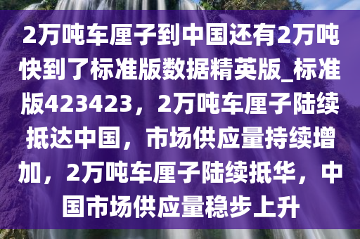 2万吨车厘子到中国还有2万吨快到了标准版数据精英版_标准版423423，2万吨车厘子陆续抵达中国，市场供应量持续增加，2万吨车厘子陆续抵华，中国市场供应量稳步上升今晚必出三肖2025_2025新澳门精准免费提供·精确判断