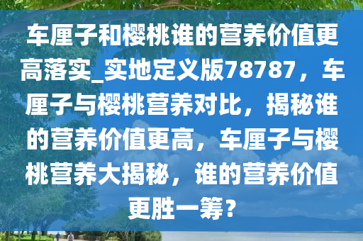 车厘子和樱桃谁的营养价值更高落实_实地定义版78787，车厘子与樱桃营养对比，揭秘谁的营养价值更高，车厘子与樱桃营养大揭秘，谁的营养价值更胜一筹？今晚必出三肖2025_2025新澳门精准免费提供·精确判断
