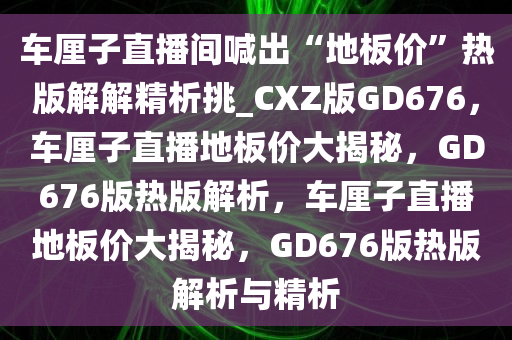 车厘子直播间喊出“地板价”热版解解精析挑_CXZ版GD676，车厘子直播地板价大揭秘，GD676版热版解析，车厘子直播地板价大揭秘，GD676版热版解析与精析今晚必出三肖2025_2025新澳门精准免费提供·精确判断
